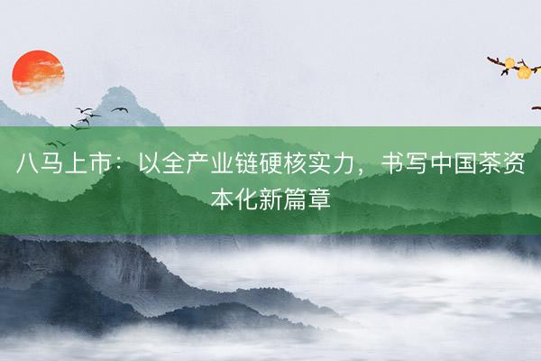 八马上市：以全产业链硬核实力，书写中国茶资本化新篇章
