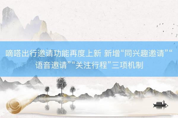 嘀嗒出行邀请功能再度上新 新增“同兴趣邀请”“语音邀请”“关注行程”三项机制