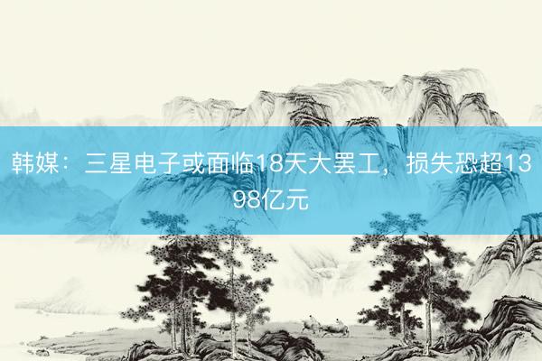 韩媒：三星电子或面临18天大罢工，损失恐超1398亿元