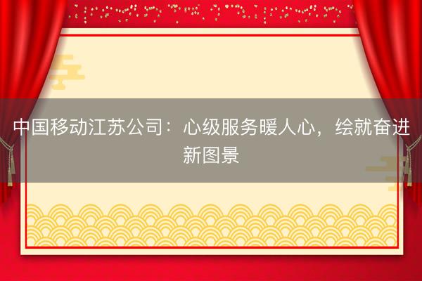 中国移动江苏公司：心级服务暖人心，绘就奋进新图景