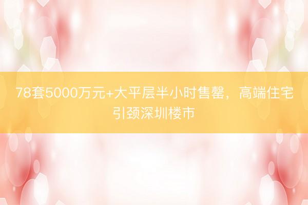 78套5000万元+大平层半小时售罄，高端住宅引颈深圳楼市