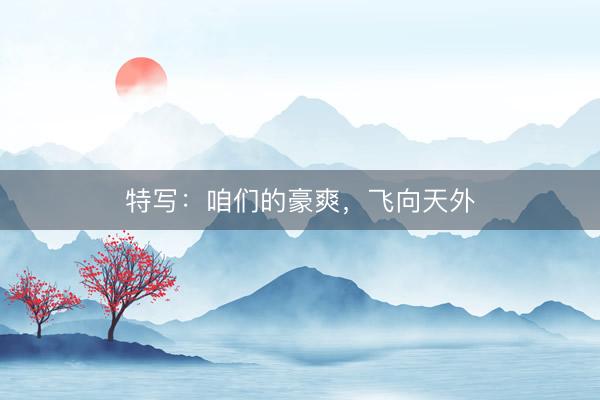 特写：咱们的豪爽，飞向天外