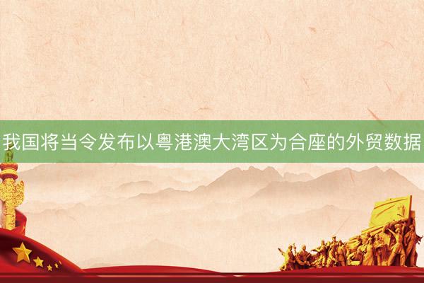 我国将当令发布以粤港澳大湾区为合座的外贸数据