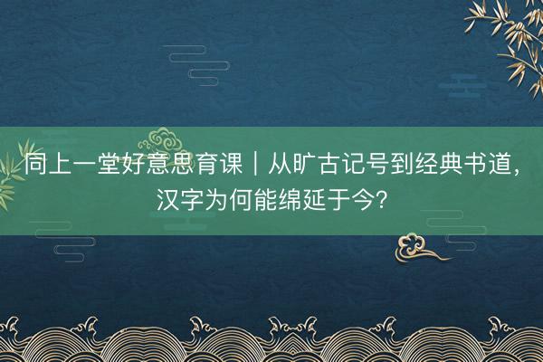 同上一堂好意思育课｜从旷古记号到经典书道，汉字为何能绵延于今？