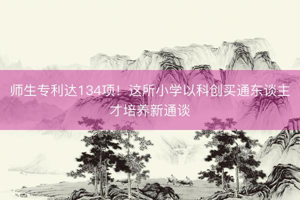 师生专利达134项！这所小学以科创买通东谈主才培养新通谈