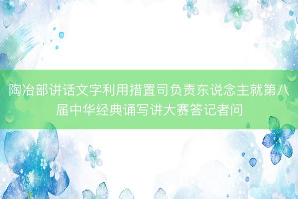 陶冶部讲话文字利用措置司负责东说念主就第八届中华经典诵写讲大赛答记者问