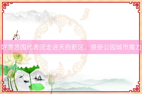 好意思国代表团走进天府新区，感受公园城市魔力