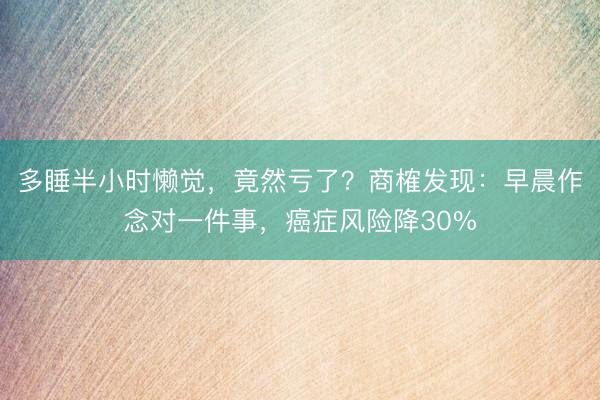 多睡半小时懒觉，竟然亏了？商榷发现：早晨作念对一件事，癌症风险降30%