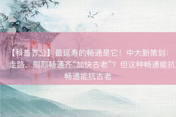 【科普养分】最延寿的畅通是它！中大新策划：久坐、走路、剧烈畅通齐“加快古老”？但这种畅通能抗古老