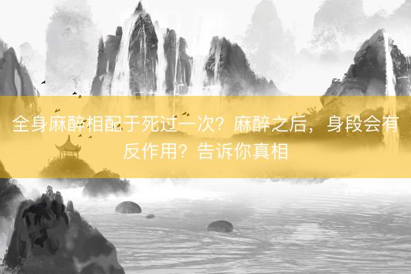 全身麻醉相配于死过一次？麻醉之后，身段会有反作用？告诉你真相