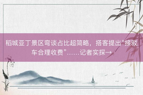 稻城亚丁景区弯谈占比超简略，搭客提出“接驳车合理收费”……记者实探→