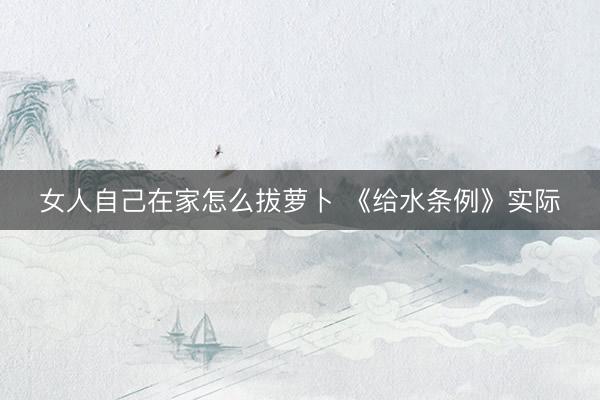 女人自己在家怎么拔萝卜 《给水条例》实际