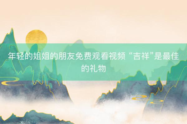 年轻的姐姐的朋友免费观看视频 “吉祥”是最佳的礼物