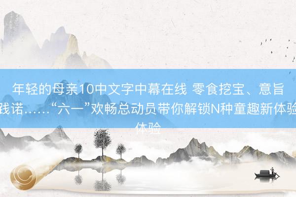 年轻的母亲10中文字中幕在线 零食挖宝、意旨践诺……“六一”欢畅总动员带你解锁N种童趣新体验