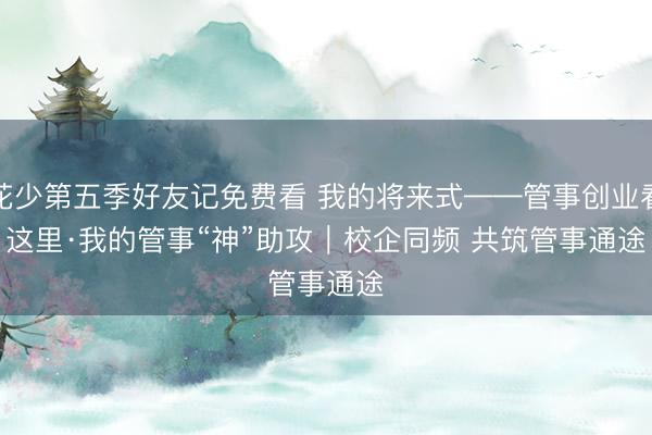 花少第五季好友记免费看 我的将来式——管事创业看这里·我的管事“神”助攻｜校企同频 共筑管事通途