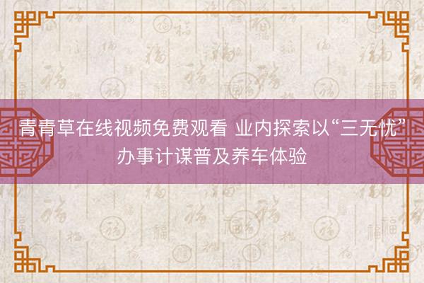 青青草在线视频免费观看 业内探索以“三无忧”办事计谋普及养车体验