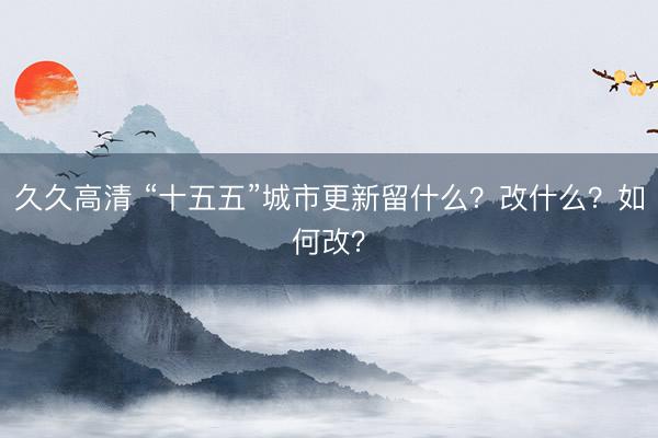 久久高清 “十五五”城市更新留什么？改什么？如何改？