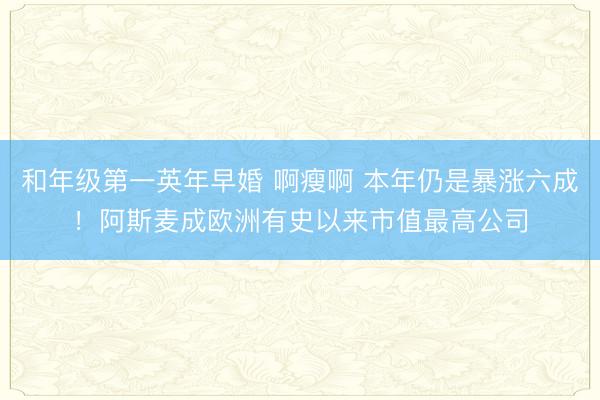 和年级第一英年早婚 啊瘦啊 本年仍是暴涨六成！阿斯麦成欧洲有史以来市值最高公司