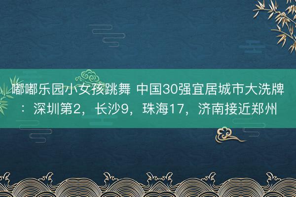 嘟嘟乐园小女孩跳舞 中国30强宜居城市大洗牌：深圳第2，长沙9，珠海17，济南接近郑州