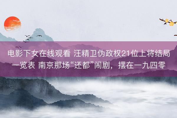 电影下女在线观看 汪精卫伪政权21位上将结局一览表 南京那场“还都”闹剧，摆在一九四零