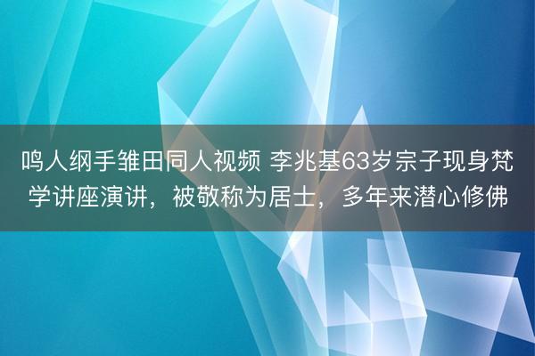 鸣人纲手雏田同人视频 李兆基63岁宗子现身梵学讲座演讲，被敬称为居士，多年来潜心修佛