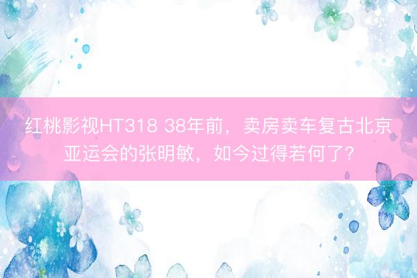 红桃影视HT318 38年前，卖房卖车复古北京亚运会的张明敏，如今过得若何了？