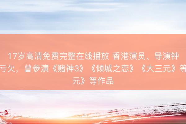 17岁高清免费完整在线播放 香港演员、导演钟景辉亏欠，曾参演《赌神3》《倾城之恋》《大三元》等作品
