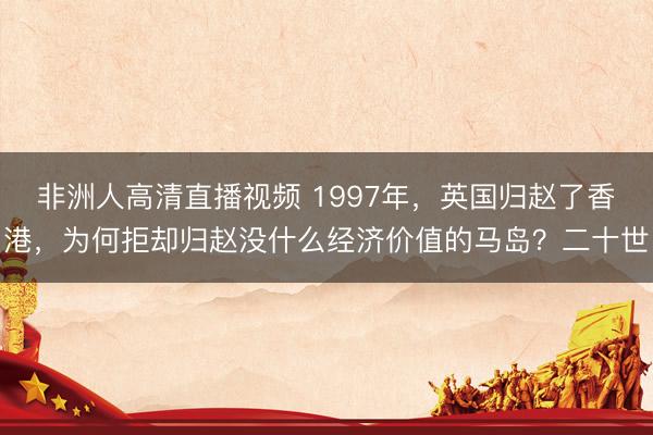 非洲人高清直播视频 1997年，英国归赵了香港，为何拒却归赵没什么经济价值的马岛？二十世