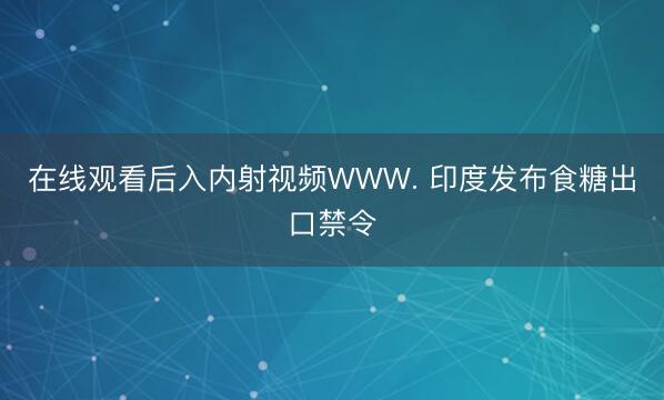 在线观看后入内射视频WWW. 印度发布食糖出口禁令