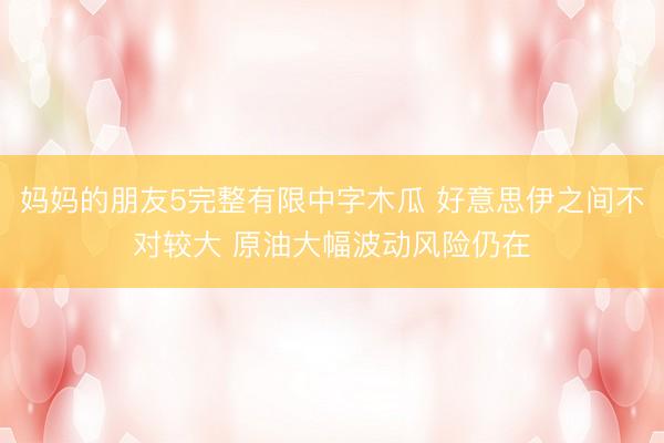 妈妈的朋友5完整有限中字木瓜 好意思伊之间不对较大 原油大幅波动风险仍在