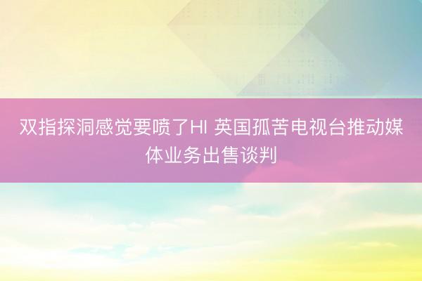 双指探洞感觉要喷了HI 英国孤苦电视台推动媒体业务出售谈判