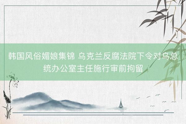 韩国风俗媚娘集锦 乌克兰反腐法院下令对乌总统办公室主任施行审前拘留