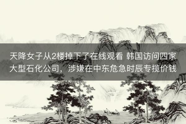 天降女子从2楼掉下了在线观看 韩国访问四家大型石化公司，涉嫌在中东危急时辰专揽价钱