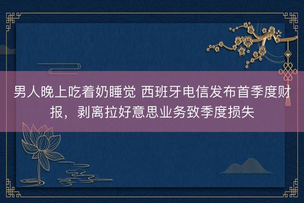 男人晚上吃着奶睡觉 西班牙电信发布首季度财报，剥离拉好意思业务致季度损失