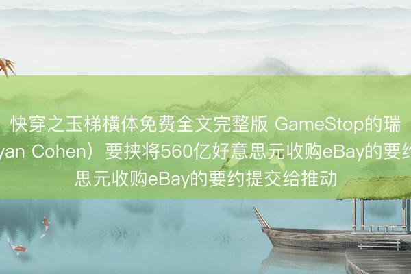 快穿之玉梯横体免费全文完整版 GameStop的瑞安·科恩（Ryan Cohen）要挟将560亿好意思元收购eBay的要约提交给推动