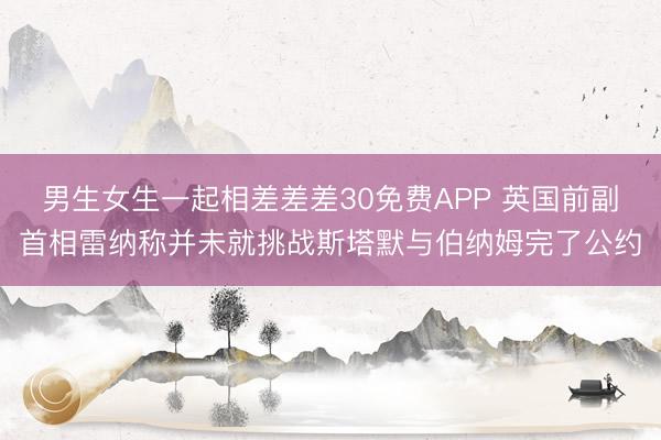 男生女生一起相差差差30免费APP 英国前副首相雷纳称并未就挑战斯塔默与伯纳姆完了公约