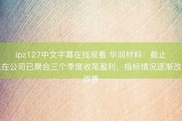 ipz127中文字幕在线观看 华润材料：截止现在公司已聚合三个季度收尾盈利，指标情况逐渐改善