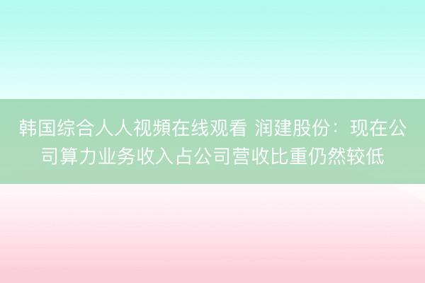 韩国综合人人视頻在线观看 润建股份:现在公司算力业务收入占公司营收比重仍然较低