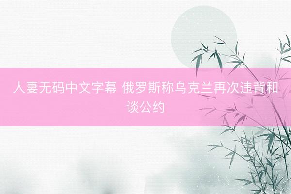 人妻无码中文字幕 俄罗斯称乌克兰再次违背和谈公约