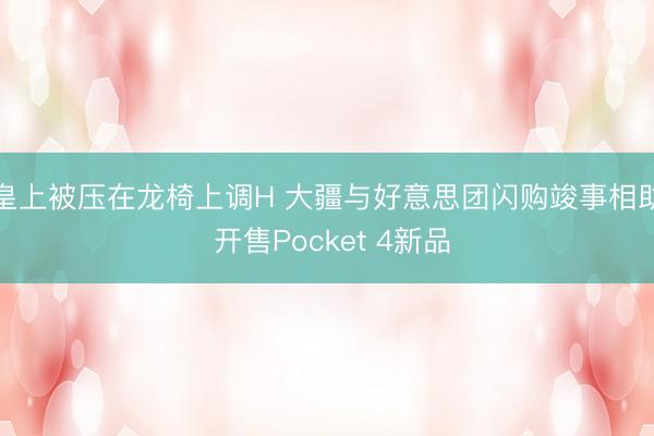 皇上被压在龙椅上调H 大疆与好意思团闪购竣事相助 开售Pocket 4新品