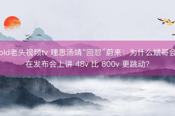 old老头视频tv 理思汤靖“回怼”蔚来：为什么斌哥会在发布会上讲 48v 比 800v 更跳动？