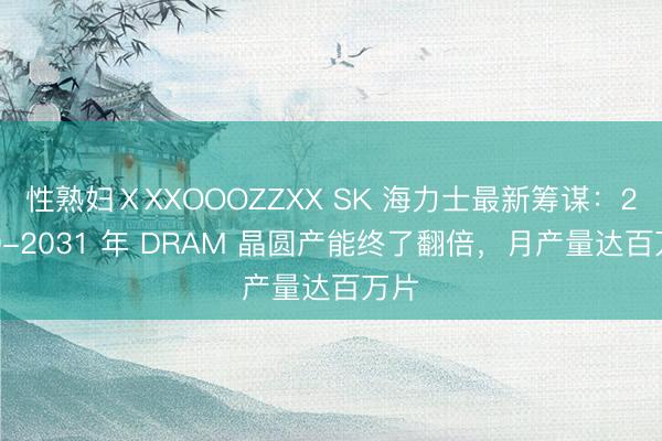 性熟妇ⅩXXOOOZZXX SK 海力士最新筹谋：2030-2031 年 DRAM 晶圆产能终了翻倍，月产量达百万片
