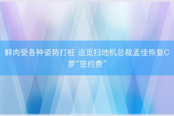 鲜肉受各种姿势打桩 追觅扫地机总裁孟佳恢复C罗“签约费”