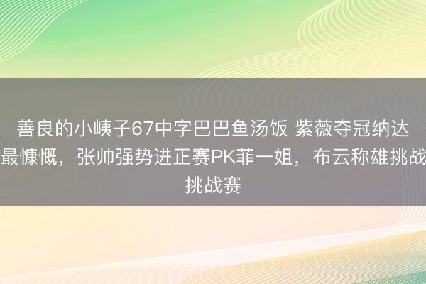 善良的小峓子67中字巴巴鱼汤饭 紫薇夺冠纳达尔最慷慨，张帅强势进正赛PK菲一姐，布云称雄挑战赛