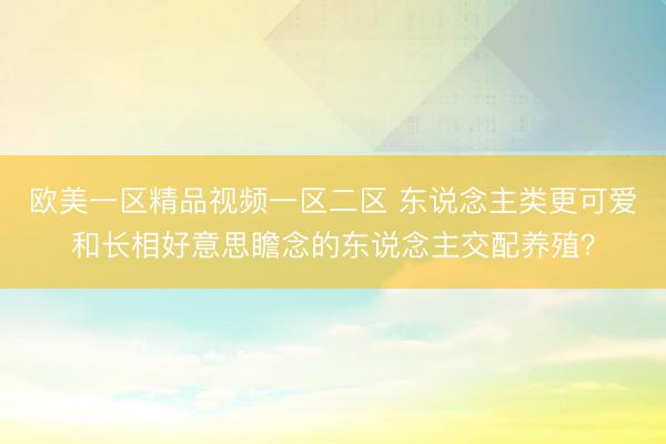 欧美一区精品视频一区二区 东说念主类更可爱和长相好意思瞻念的东说念主交配养殖?