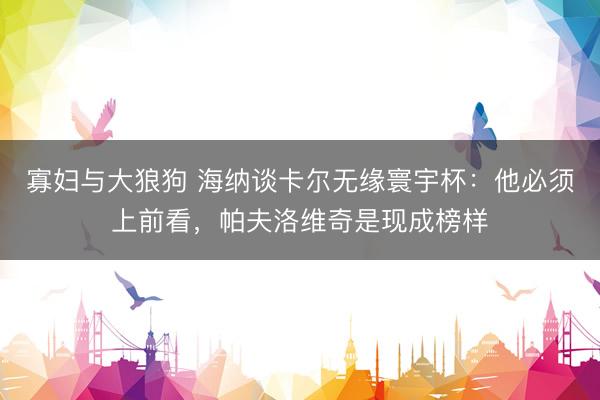 寡妇与大狼狗 海纳谈卡尔无缘寰宇杯:他必须上前看,帕夫洛维奇是现成榜样