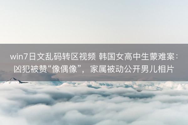 win7日文乱码转区视频 韩国女高中生蒙难案：凶犯被赞“像偶像”，家属被动公开男儿相片