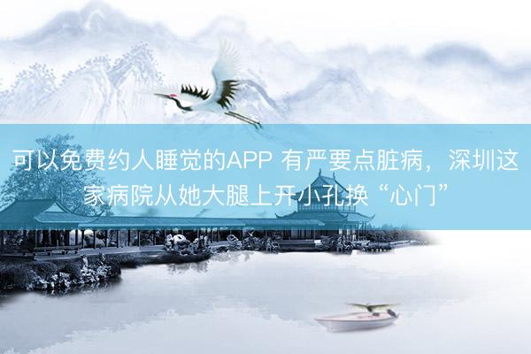 可以免费约人睡觉的APP 有严要点脏病，深圳这家病院从她大腿上开小孔换 “心门”
