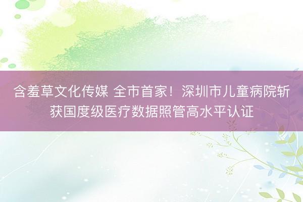 含羞草文化传媒 全市首家!深圳市儿童病院斩获国度级医疗数据照管高水平认证