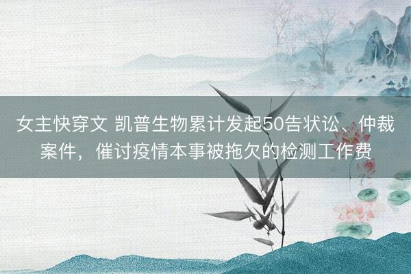 女主快穿文 凯普生物累计发起50告状讼、仲裁案件，催讨疫情本事被拖欠的检测工作费